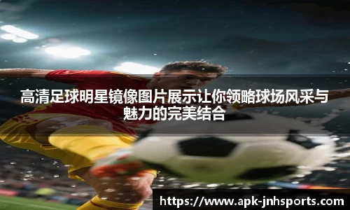 高清足球明星镜像图片展示让你领略球场风采与魅力的完美结合